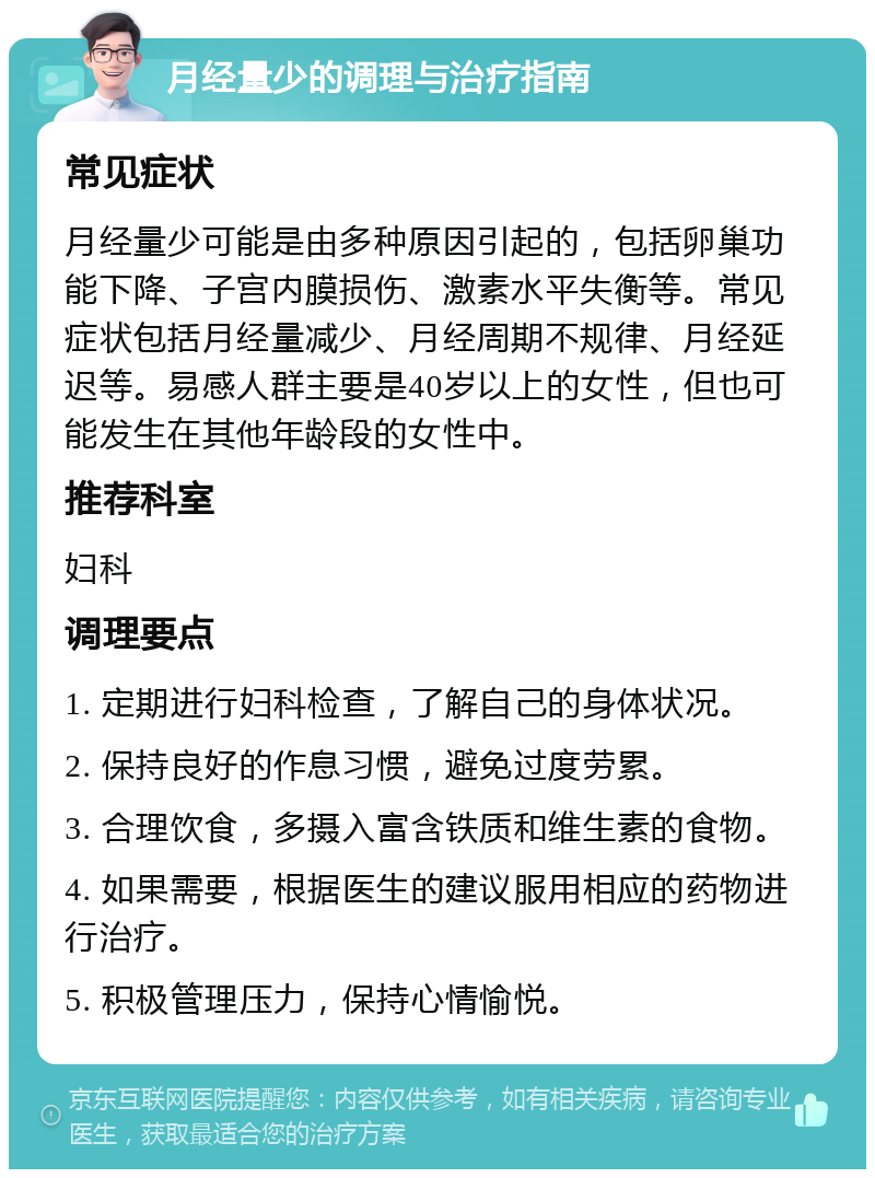 月经量少的调理与治疗指南 常见症状 月经量少可能是由多种原因引起的，包括卵巢功能下降、子宫内膜损伤、激素水平失衡等。常见症状包括月经量减少、月经周期不规律、月经延迟等。易感人群主要是40岁以上的女性，但也可能发生在其他年龄段的女性中。 推荐科室 妇科 调理要点 1. 定期进行妇科检查，了解自己的身体状况。 2. 保持良好的作息习惯，避免过度劳累。 3. 合理饮食，多摄入富含铁质和维生素的食物。 4. 如果需要，根据医生的建议服用相应的药物进行治疗。 5. 积极管理压力，保持心情愉悦。