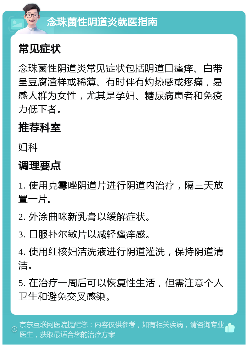 念珠菌性阴道炎就医指南 常见症状 念珠菌性阴道炎常见症状包括阴道口瘙痒、白带呈豆腐渣样或稀薄、有时伴有灼热感或疼痛，易感人群为女性，尤其是孕妇、糖尿病患者和免疫力低下者。 推荐科室 妇科 调理要点 1. 使用克霉唑阴道片进行阴道内治疗，隔三天放置一片。 2. 外涂曲咪新乳膏以缓解症状。 3. 口服扑尔敏片以减轻瘙痒感。 4. 使用红核妇洁洗液进行阴道灌洗，保持阴道清洁。 5. 在治疗一周后可以恢复性生活，但需注意个人卫生和避免交叉感染。