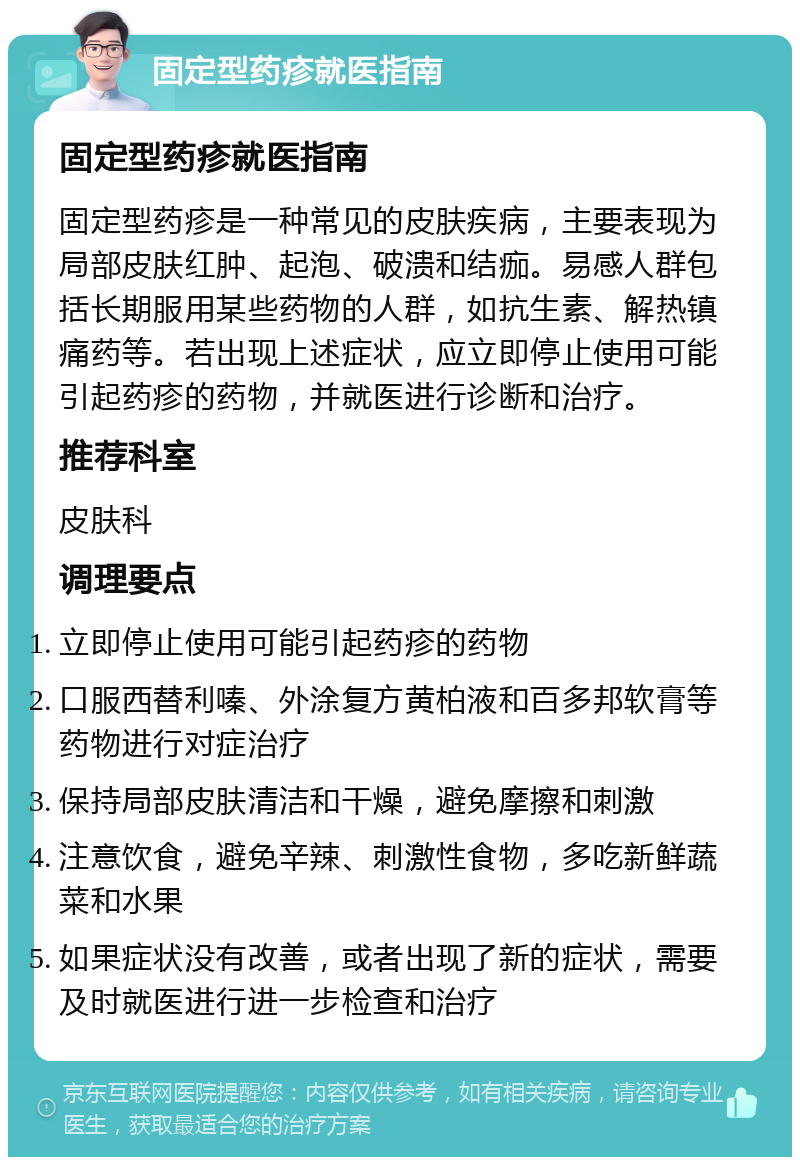 固定型药疹就医指南 固定型药疹就医指南 固定型药疹是一种常见的皮肤疾病，主要表现为局部皮肤红肿、起泡、破溃和结痂。易感人群包括长期服用某些药物的人群，如抗生素、解热镇痛药等。若出现上述症状，应立即停止使用可能引起药疹的药物，并就医进行诊断和治疗。 推荐科室 皮肤科 调理要点 立即停止使用可能引起药疹的药物 口服西替利嗪、外涂复方黄柏液和百多邦软膏等药物进行对症治疗 保持局部皮肤清洁和干燥，避免摩擦和刺激 注意饮食，避免辛辣、刺激性食物，多吃新鲜蔬菜和水果 如果症状没有改善，或者出现了新的症状，需要及时就医进行进一步检查和治疗