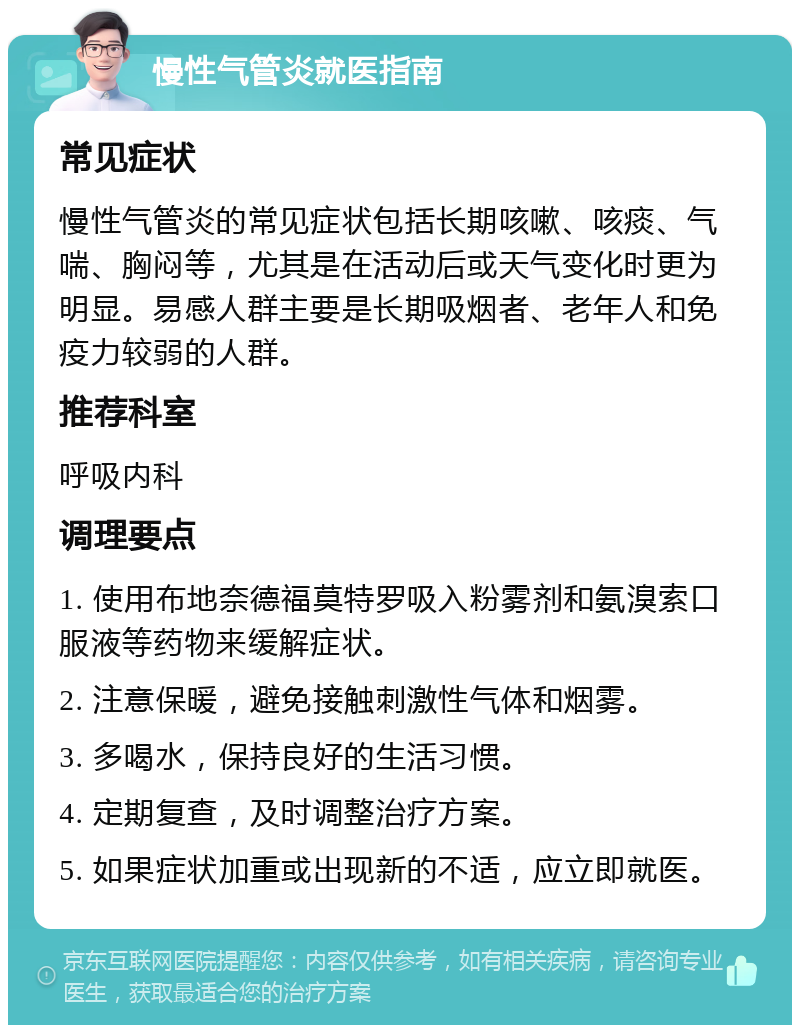 慢性气管炎就医指南 常见症状 慢性气管炎的常见症状包括长期咳嗽、咳痰、气喘、胸闷等，尤其是在活动后或天气变化时更为明显。易感人群主要是长期吸烟者、老年人和免疫力较弱的人群。 推荐科室 呼吸内科 调理要点 1. 使用布地奈德福莫特罗吸入粉雾剂和氨溴索口服液等药物来缓解症状。 2. 注意保暖，避免接触刺激性气体和烟雾。 3. 多喝水，保持良好的生活习惯。 4. 定期复查，及时调整治疗方案。 5. 如果症状加重或出现新的不适，应立即就医。