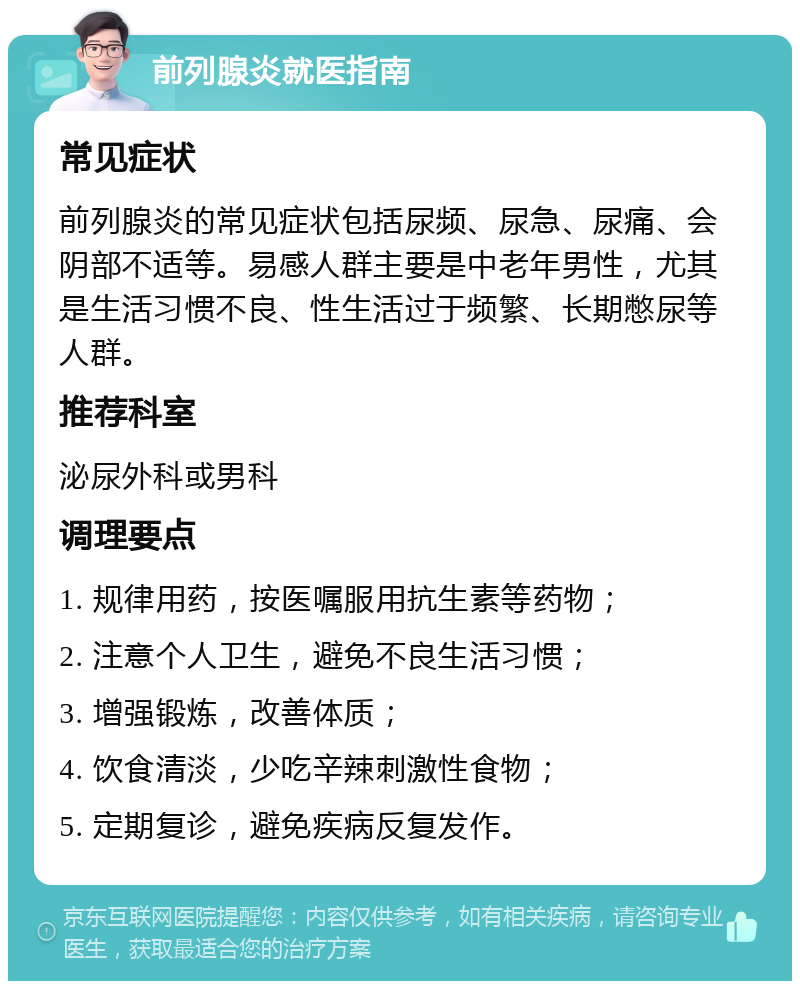 前列腺炎就医指南 常见症状 前列腺炎的常见症状包括尿频、尿急、尿痛、会阴部不适等。易感人群主要是中老年男性，尤其是生活习惯不良、性生活过于频繁、长期憋尿等人群。 推荐科室 泌尿外科或男科 调理要点 1. 规律用药，按医嘱服用抗生素等药物； 2. 注意个人卫生，避免不良生活习惯； 3. 增强锻炼，改善体质； 4. 饮食清淡，少吃辛辣刺激性食物； 5. 定期复诊，避免疾病反复发作。