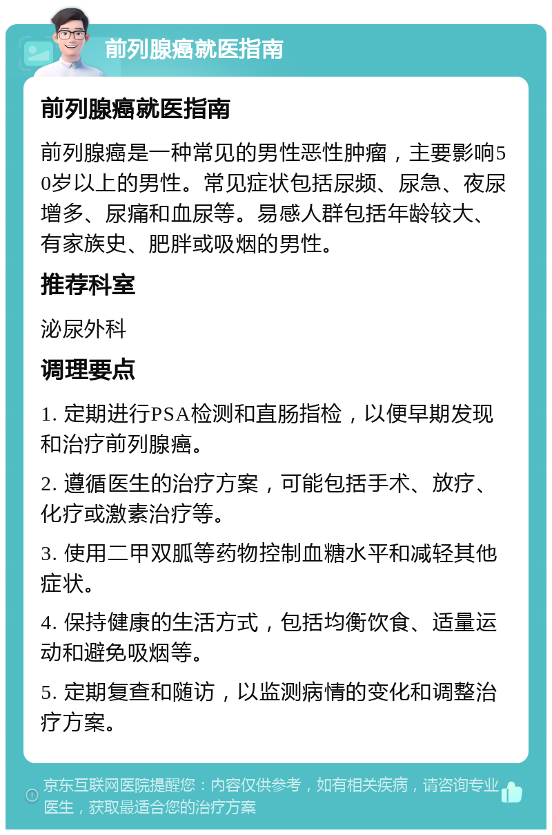 前列腺癌就医指南 前列腺癌就医指南 前列腺癌是一种常见的男性恶性肿瘤，主要影响50岁以上的男性。常见症状包括尿频、尿急、夜尿增多、尿痛和血尿等。易感人群包括年龄较大、有家族史、肥胖或吸烟的男性。 推荐科室 泌尿外科 调理要点 1. 定期进行PSA检测和直肠指检，以便早期发现和治疗前列腺癌。 2. 遵循医生的治疗方案，可能包括手术、放疗、化疗或激素治疗等。 3. 使用二甲双胍等药物控制血糖水平和减轻其他症状。 4. 保持健康的生活方式，包括均衡饮食、适量运动和避免吸烟等。 5. 定期复查和随访，以监测病情的变化和调整治疗方案。