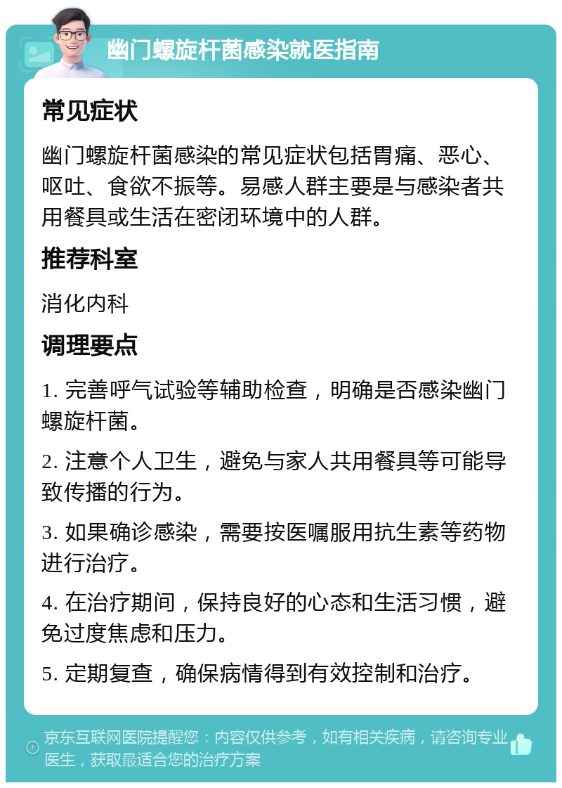 幽门螺旋杆菌感染就医指南 常见症状 幽门螺旋杆菌感染的常见症状包括胃痛、恶心、呕吐、食欲不振等。易感人群主要是与感染者共用餐具或生活在密闭环境中的人群。 推荐科室 消化内科 调理要点 1. 完善呼气试验等辅助检查，明确是否感染幽门螺旋杆菌。 2. 注意个人卫生，避免与家人共用餐具等可能导致传播的行为。 3. 如果确诊感染，需要按医嘱服用抗生素等药物进行治疗。 4. 在治疗期间，保持良好的心态和生活习惯，避免过度焦虑和压力。 5. 定期复查，确保病情得到有效控制和治疗。