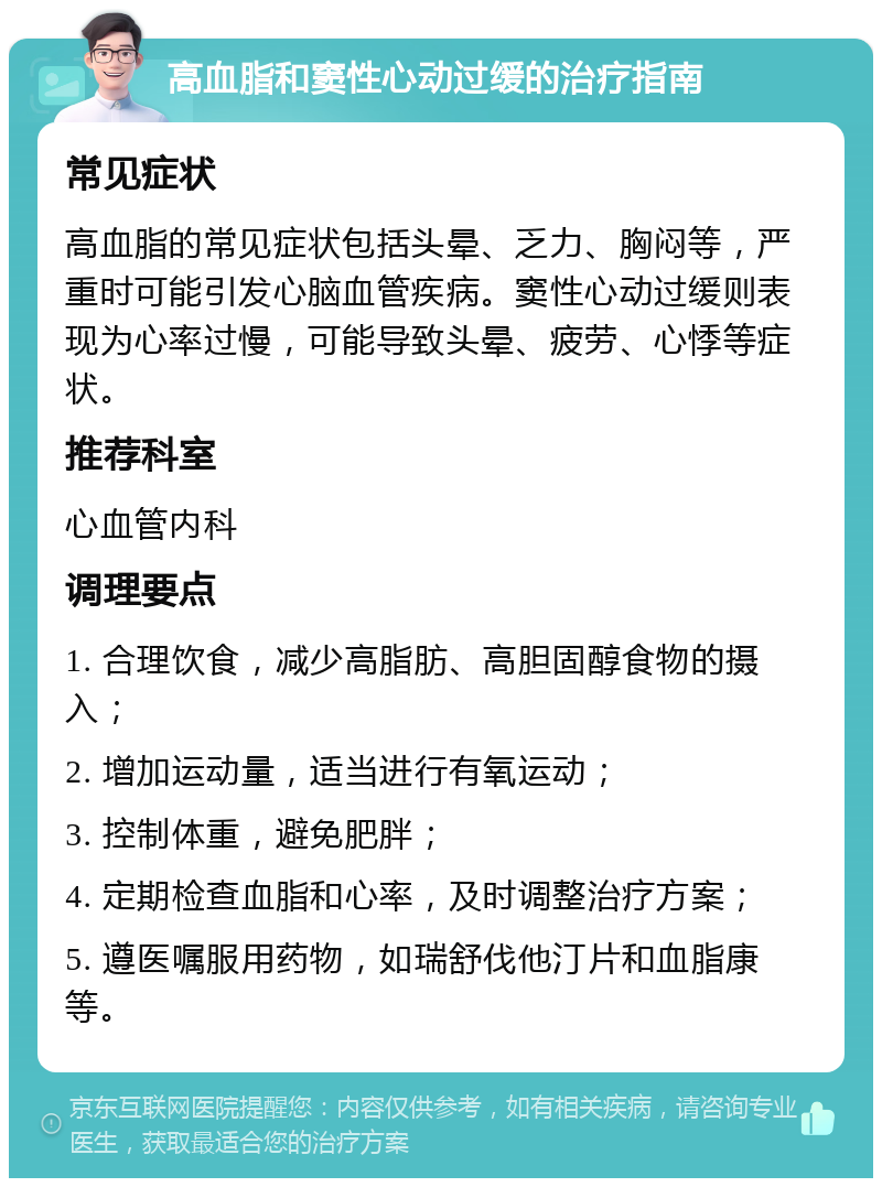 高血脂和窦性心动过缓的治疗指南 常见症状 高血脂的常见症状包括头晕、乏力、胸闷等，严重时可能引发心脑血管疾病。窦性心动过缓则表现为心率过慢，可能导致头晕、疲劳、心悸等症状。 推荐科室 心血管内科 调理要点 1. 合理饮食，减少高脂肪、高胆固醇食物的摄入； 2. 增加运动量，适当进行有氧运动； 3. 控制体重，避免肥胖； 4. 定期检查血脂和心率，及时调整治疗方案； 5. 遵医嘱服用药物，如瑞舒伐他汀片和血脂康等。