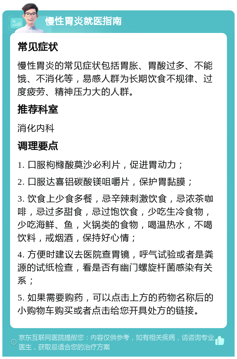 慢性胃炎就医指南 常见症状 慢性胃炎的常见症状包括胃胀、胃酸过多、不能饿、不消化等，易感人群为长期饮食不规律、过度疲劳、精神压力大的人群。 推荐科室 消化内科 调理要点 1. 口服枸橼酸莫沙必利片，促进胃动力； 2. 口服达喜铝碳酸镁咀嚼片，保护胃黏膜； 3. 饮食上少食多餐，忌辛辣刺激饮食，忌浓茶咖啡，忌过多甜食，忌过饱饮食，少吃生冷食物，少吃海鲜、鱼，火锅类的食物，喝温热水，不喝饮料，戒烟酒，保持好心情； 4. 方便时建议去医院查胃镜，呼气试验或者是粪源的试纸检查，看是否有幽门螺旋杆菌感染有关系； 5. 如果需要购药，可以点击上方的药物名称后的小购物车购买或者点击给您开具处方的链接。