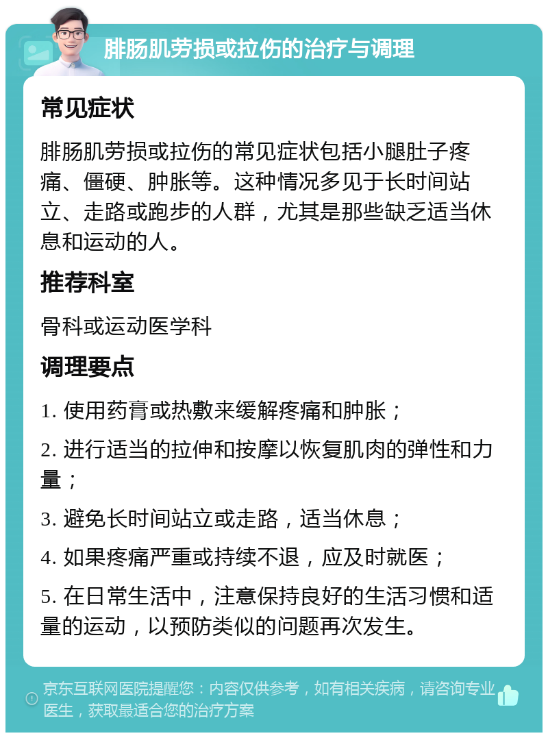 腓肠肌劳损或拉伤的治疗与调理 常见症状 腓肠肌劳损或拉伤的常见症状包括小腿肚子疼痛、僵硬、肿胀等。这种情况多见于长时间站立、走路或跑步的人群，尤其是那些缺乏适当休息和运动的人。 推荐科室 骨科或运动医学科 调理要点 1. 使用药膏或热敷来缓解疼痛和肿胀； 2. 进行适当的拉伸和按摩以恢复肌肉的弹性和力量； 3. 避免长时间站立或走路，适当休息； 4. 如果疼痛严重或持续不退，应及时就医； 5. 在日常生活中，注意保持良好的生活习惯和适量的运动，以预防类似的问题再次发生。