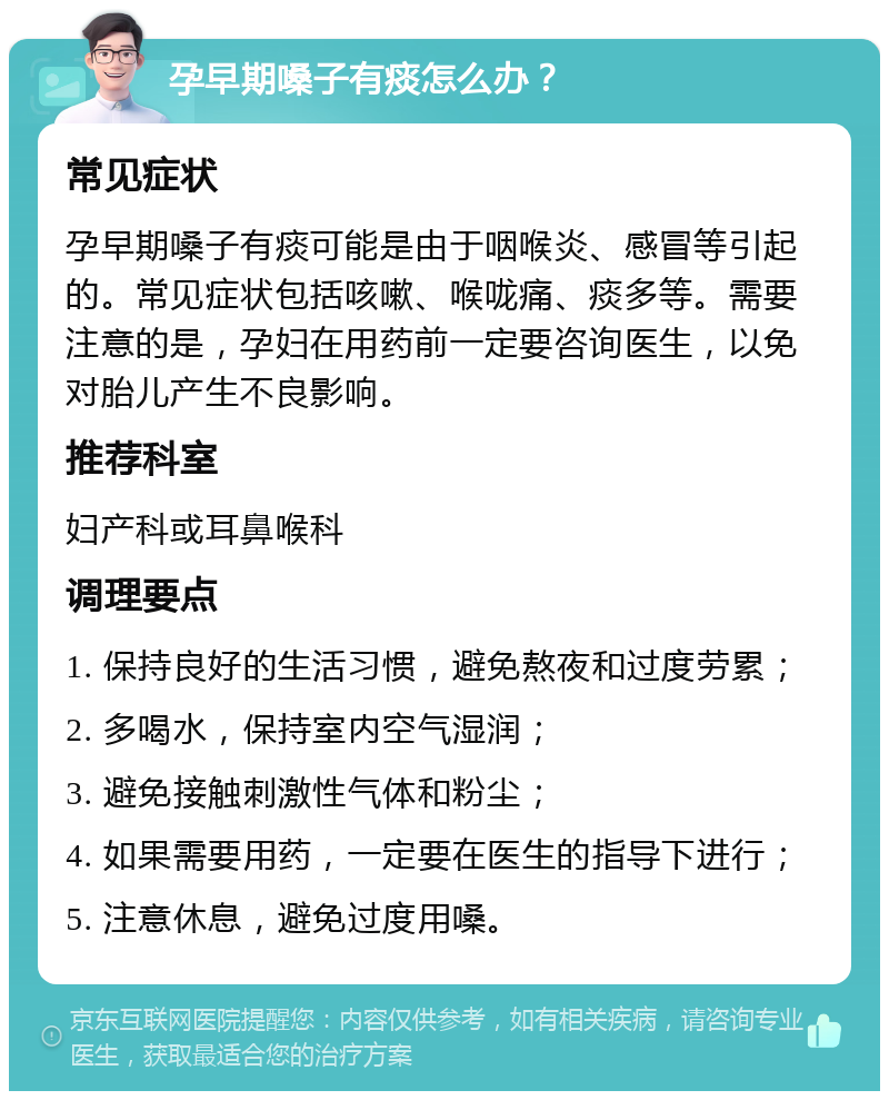 孕早期嗓子有痰怎么办？ 常见症状 孕早期嗓子有痰可能是由于咽喉炎、感冒等引起的。常见症状包括咳嗽、喉咙痛、痰多等。需要注意的是，孕妇在用药前一定要咨询医生，以免对胎儿产生不良影响。 推荐科室 妇产科或耳鼻喉科 调理要点 1. 保持良好的生活习惯，避免熬夜和过度劳累； 2. 多喝水，保持室内空气湿润； 3. 避免接触刺激性气体和粉尘； 4. 如果需要用药，一定要在医生的指导下进行； 5. 注意休息，避免过度用嗓。