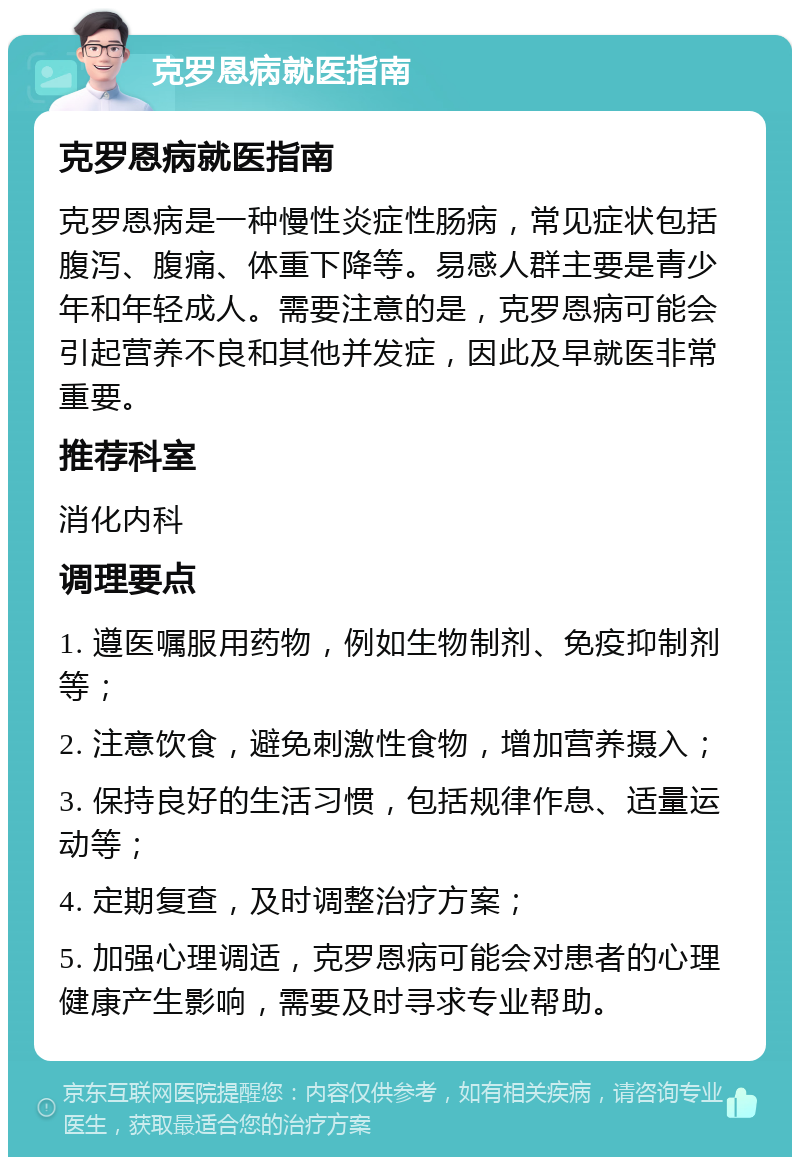 克罗恩病就医指南 克罗恩病就医指南 克罗恩病是一种慢性炎症性肠病，常见症状包括腹泻、腹痛、体重下降等。易感人群主要是青少年和年轻成人。需要注意的是，克罗恩病可能会引起营养不良和其他并发症，因此及早就医非常重要。 推荐科室 消化内科 调理要点 1. 遵医嘱服用药物，例如生物制剂、免疫抑制剂等； 2. 注意饮食，避免刺激性食物，增加营养摄入； 3. 保持良好的生活习惯，包括规律作息、适量运动等； 4. 定期复查，及时调整治疗方案； 5. 加强心理调适，克罗恩病可能会对患者的心理健康产生影响，需要及时寻求专业帮助。