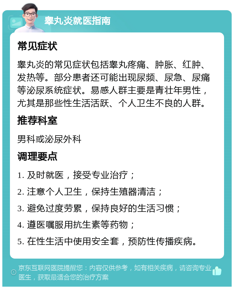 睾丸炎就医指南 常见症状 睾丸炎的常见症状包括睾丸疼痛、肿胀、红肿、发热等。部分患者还可能出现尿频、尿急、尿痛等泌尿系统症状。易感人群主要是青壮年男性，尤其是那些性生活活跃、个人卫生不良的人群。 推荐科室 男科或泌尿外科 调理要点 1. 及时就医，接受专业治疗； 2. 注意个人卫生，保持生殖器清洁； 3. 避免过度劳累，保持良好的生活习惯； 4. 遵医嘱服用抗生素等药物； 5. 在性生活中使用安全套，预防性传播疾病。