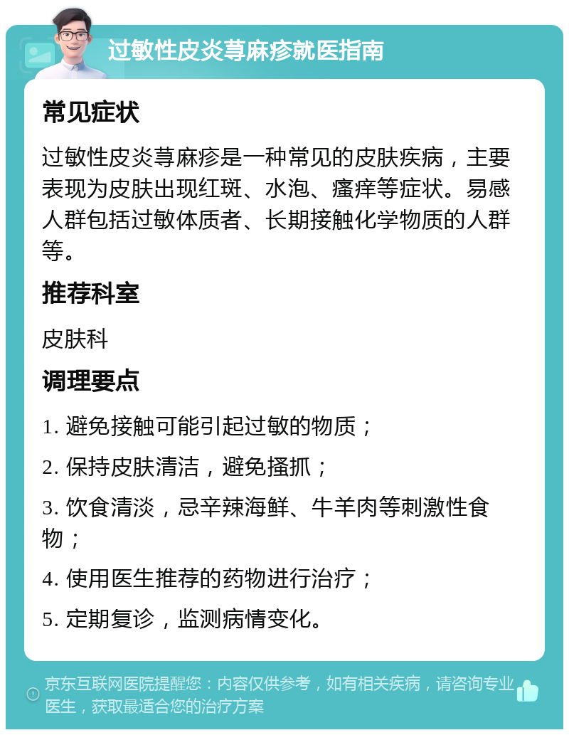 过敏性皮炎荨麻疹就医指南 常见症状 过敏性皮炎荨麻疹是一种常见的皮肤疾病，主要表现为皮肤出现红斑、水泡、瘙痒等症状。易感人群包括过敏体质者、长期接触化学物质的人群等。 推荐科室 皮肤科 调理要点 1. 避免接触可能引起过敏的物质； 2. 保持皮肤清洁，避免搔抓； 3. 饮食清淡，忌辛辣海鲜、牛羊肉等刺激性食物； 4. 使用医生推荐的药物进行治疗； 5. 定期复诊，监测病情变化。