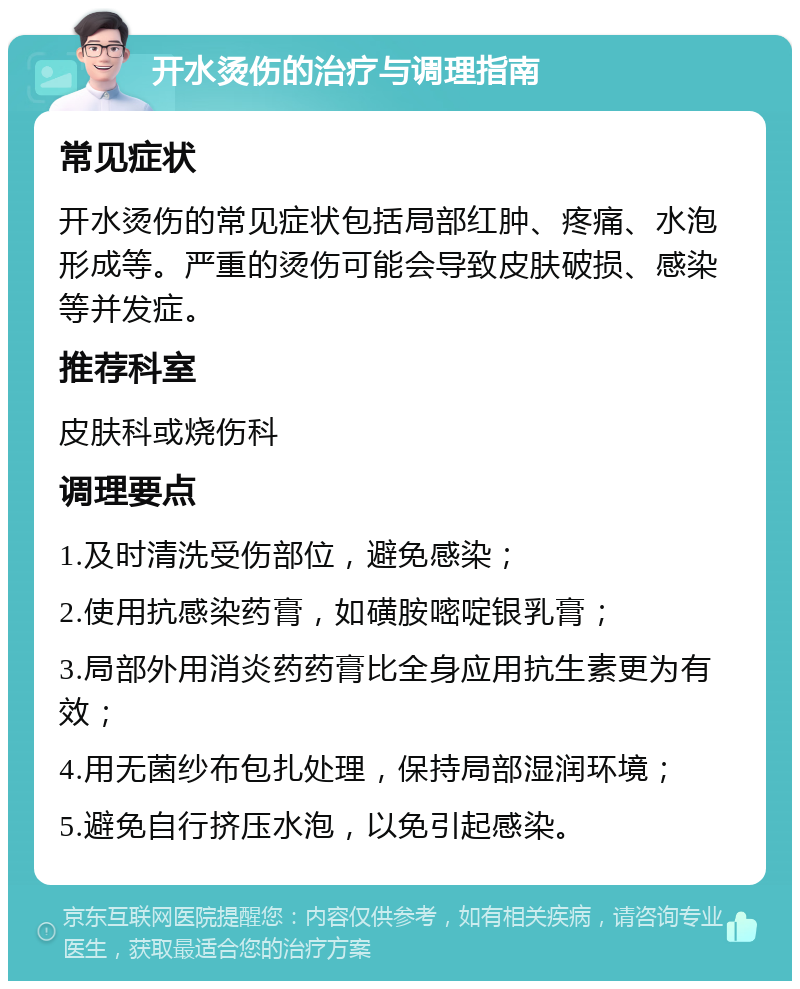 开水烫伤的治疗与调理指南 常见症状 开水烫伤的常见症状包括局部红肿、疼痛、水泡形成等。严重的烫伤可能会导致皮肤破损、感染等并发症。 推荐科室 皮肤科或烧伤科 调理要点 1.及时清洗受伤部位，避免感染； 2.使用抗感染药膏，如磺胺嘧啶银乳膏； 3.局部外用消炎药药膏比全身应用抗生素更为有效； 4.用无菌纱布包扎处理，保持局部湿润环境； 5.避免自行挤压水泡，以免引起感染。