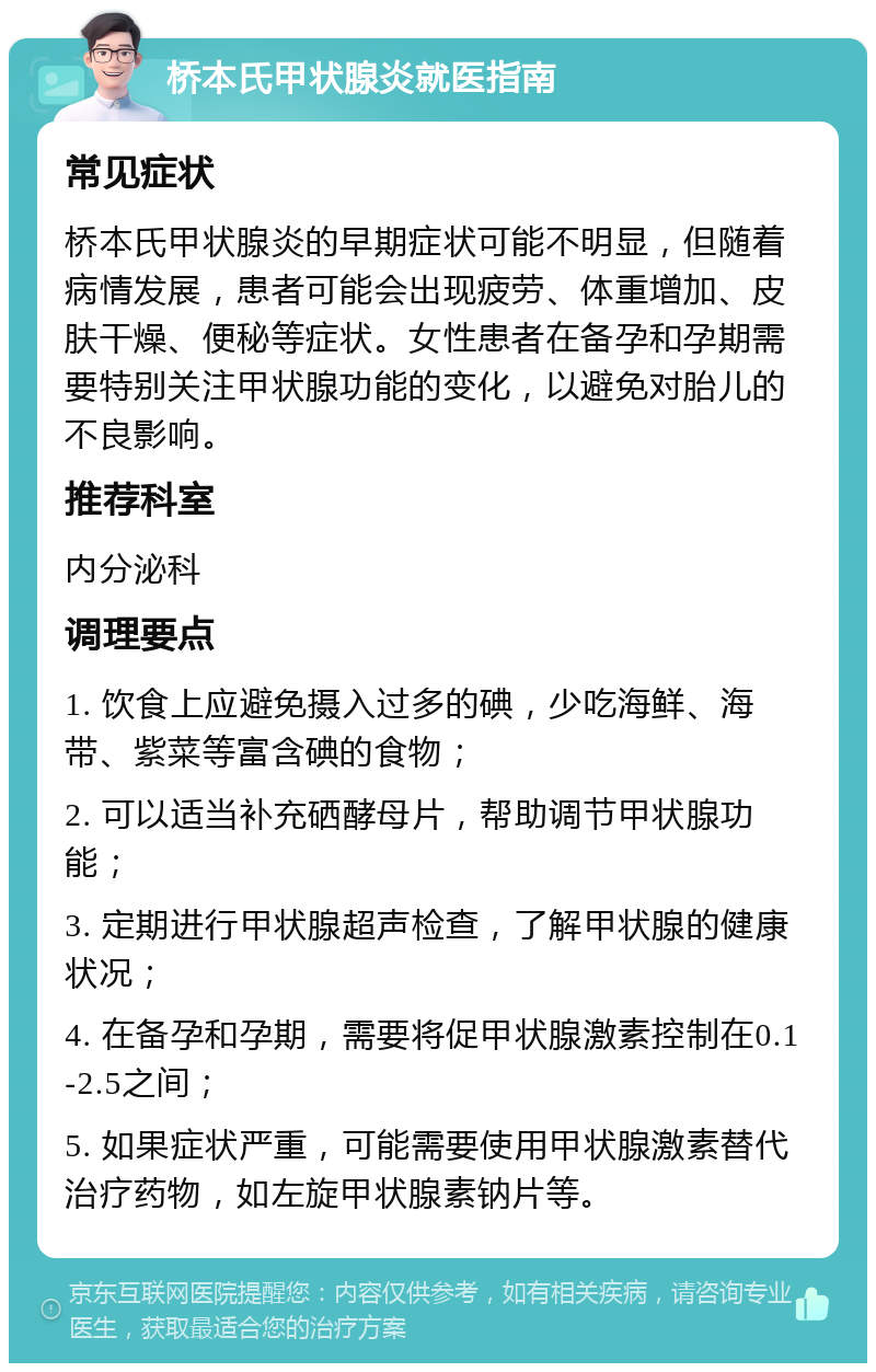 桥本氏甲状腺炎就医指南 常见症状 桥本氏甲状腺炎的早期症状可能不明显，但随着病情发展，患者可能会出现疲劳、体重增加、皮肤干燥、便秘等症状。女性患者在备孕和孕期需要特别关注甲状腺功能的变化，以避免对胎儿的不良影响。 推荐科室 内分泌科 调理要点 1. 饮食上应避免摄入过多的碘，少吃海鲜、海带、紫菜等富含碘的食物； 2. 可以适当补充硒酵母片，帮助调节甲状腺功能； 3. 定期进行甲状腺超声检查，了解甲状腺的健康状况； 4. 在备孕和孕期，需要将促甲状腺激素控制在0.1-2.5之间； 5. 如果症状严重，可能需要使用甲状腺激素替代治疗药物，如左旋甲状腺素钠片等。