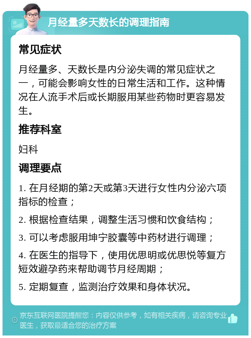 月经量多天数长的调理指南 常见症状 月经量多、天数长是内分泌失调的常见症状之一，可能会影响女性的日常生活和工作。这种情况在人流手术后或长期服用某些药物时更容易发生。 推荐科室 妇科 调理要点 1. 在月经期的第2天或第3天进行女性内分泌六项指标的检查； 2. 根据检查结果，调整生活习惯和饮食结构； 3. 可以考虑服用坤宁胶囊等中药材进行调理； 4. 在医生的指导下，使用优思明或优思悦等复方短效避孕药来帮助调节月经周期； 5. 定期复查，监测治疗效果和身体状况。