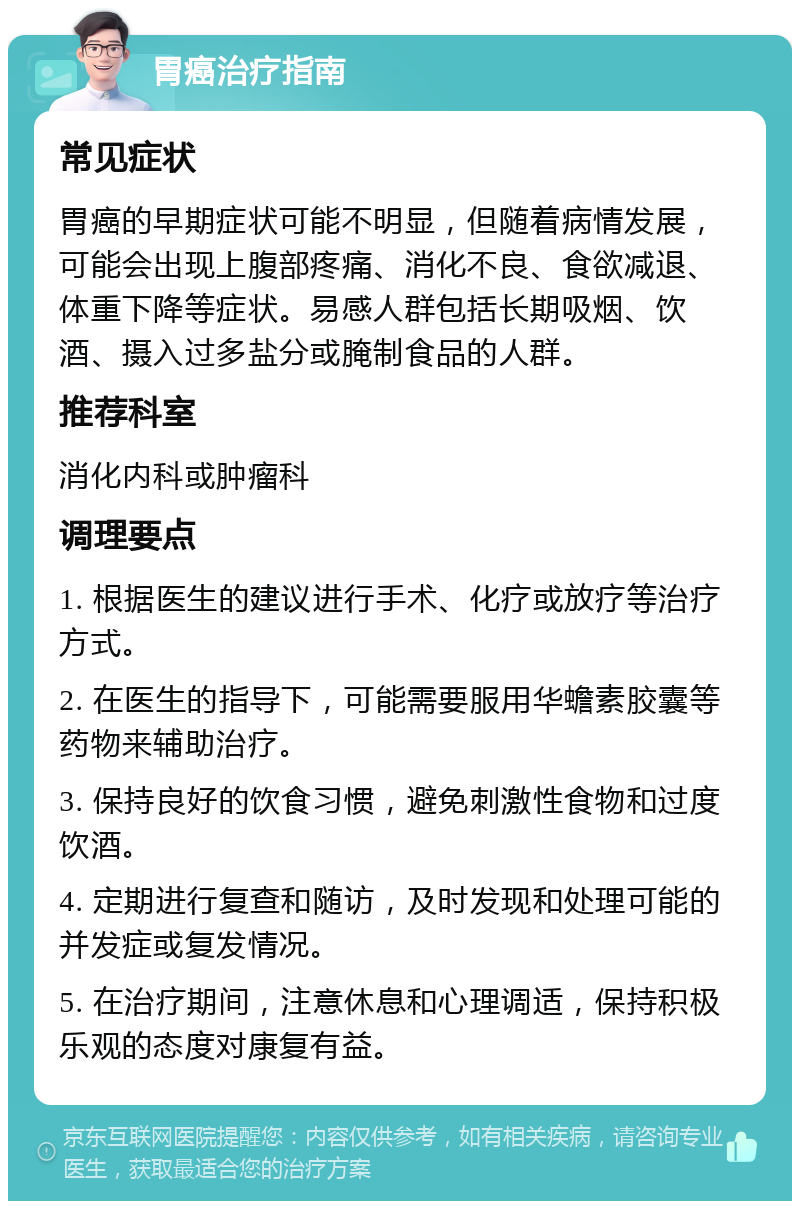 胃癌治疗指南 常见症状 胃癌的早期症状可能不明显，但随着病情发展，可能会出现上腹部疼痛、消化不良、食欲减退、体重下降等症状。易感人群包括长期吸烟、饮酒、摄入过多盐分或腌制食品的人群。 推荐科室 消化内科或肿瘤科 调理要点 1. 根据医生的建议进行手术、化疗或放疗等治疗方式。 2. 在医生的指导下，可能需要服用华蟾素胶囊等药物来辅助治疗。 3. 保持良好的饮食习惯，避免刺激性食物和过度饮酒。 4. 定期进行复查和随访，及时发现和处理可能的并发症或复发情况。 5. 在治疗期间，注意休息和心理调适，保持积极乐观的态度对康复有益。