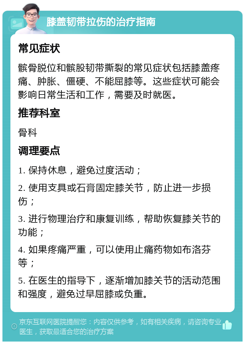 膝盖韧带拉伤的治疗指南 常见症状 髌骨脱位和髌股韧带撕裂的常见症状包括膝盖疼痛、肿胀、僵硬、不能屈膝等。这些症状可能会影响日常生活和工作，需要及时就医。 推荐科室 骨科 调理要点 1. 保持休息，避免过度活动； 2. 使用支具或石膏固定膝关节，防止进一步损伤； 3. 进行物理治疗和康复训练，帮助恢复膝关节的功能； 4. 如果疼痛严重，可以使用止痛药物如布洛芬等； 5. 在医生的指导下，逐渐增加膝关节的活动范围和强度，避免过早屈膝或负重。