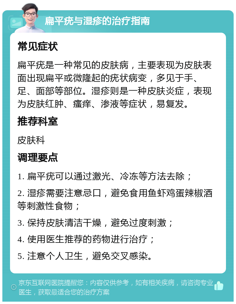 扁平疣与湿疹的治疗指南 常见症状 扁平疣是一种常见的皮肤病，主要表现为皮肤表面出现扁平或微隆起的疣状病变，多见于手、足、面部等部位。湿疹则是一种皮肤炎症，表现为皮肤红肿、瘙痒、渗液等症状，易复发。 推荐科室 皮肤科 调理要点 1. 扁平疣可以通过激光、冷冻等方法去除； 2. 湿疹需要注意忌口，避免食用鱼虾鸡蛋辣椒酒等刺激性食物； 3. 保持皮肤清洁干燥，避免过度刺激； 4. 使用医生推荐的药物进行治疗； 5. 注意个人卫生，避免交叉感染。