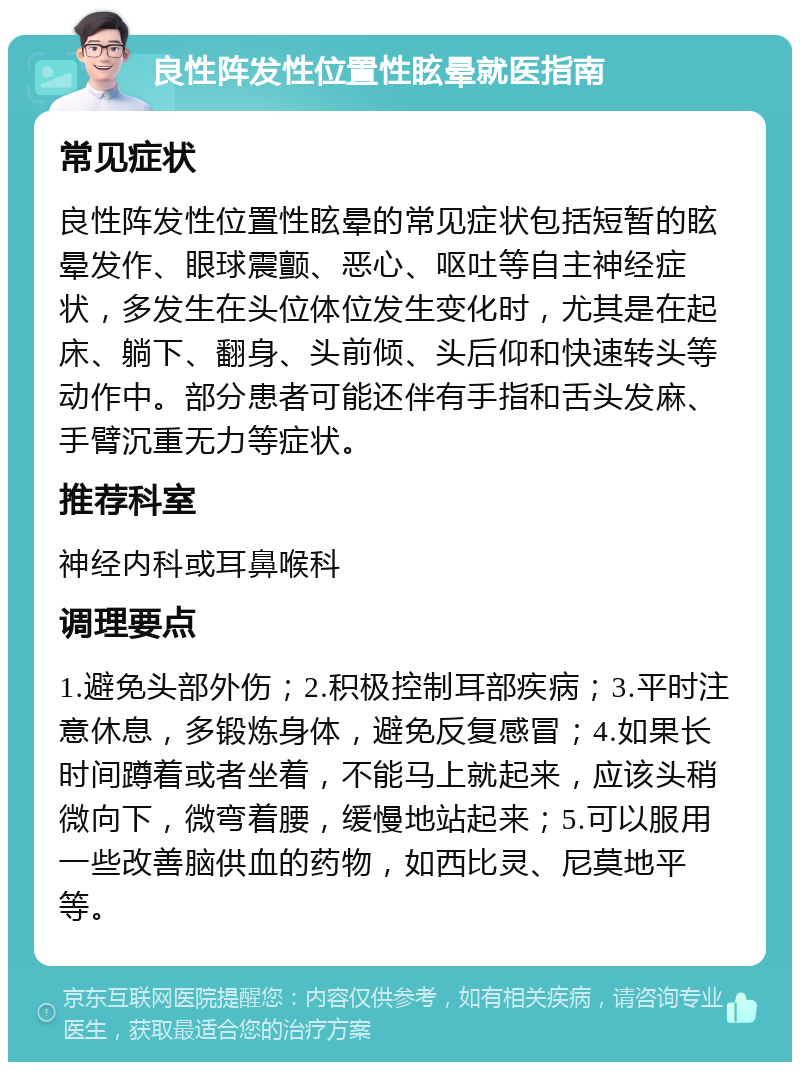 良性阵发性位置性眩晕就医指南 常见症状 良性阵发性位置性眩晕的常见症状包括短暂的眩晕发作、眼球震颤、恶心、呕吐等自主神经症状，多发生在头位体位发生变化时，尤其是在起床、躺下、翻身、头前倾、头后仰和快速转头等动作中。部分患者可能还伴有手指和舌头发麻、手臂沉重无力等症状。 推荐科室 神经内科或耳鼻喉科 调理要点 1.避免头部外伤；2.积极控制耳部疾病；3.平时注意休息，多锻炼身体，避免反复感冒；4.如果长时间蹲着或者坐着，不能马上就起来，应该头稍微向下，微弯着腰，缓慢地站起来；5.可以服用一些改善脑供血的药物，如西比灵、尼莫地平等。