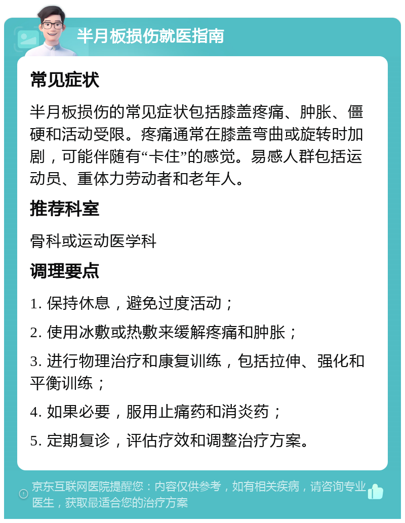 半月板损伤就医指南 常见症状 半月板损伤的常见症状包括膝盖疼痛、肿胀、僵硬和活动受限。疼痛通常在膝盖弯曲或旋转时加剧，可能伴随有“卡住”的感觉。易感人群包括运动员、重体力劳动者和老年人。 推荐科室 骨科或运动医学科 调理要点 1. 保持休息，避免过度活动； 2. 使用冰敷或热敷来缓解疼痛和肿胀； 3. 进行物理治疗和康复训练，包括拉伸、强化和平衡训练； 4. 如果必要，服用止痛药和消炎药； 5. 定期复诊，评估疗效和调整治疗方案。