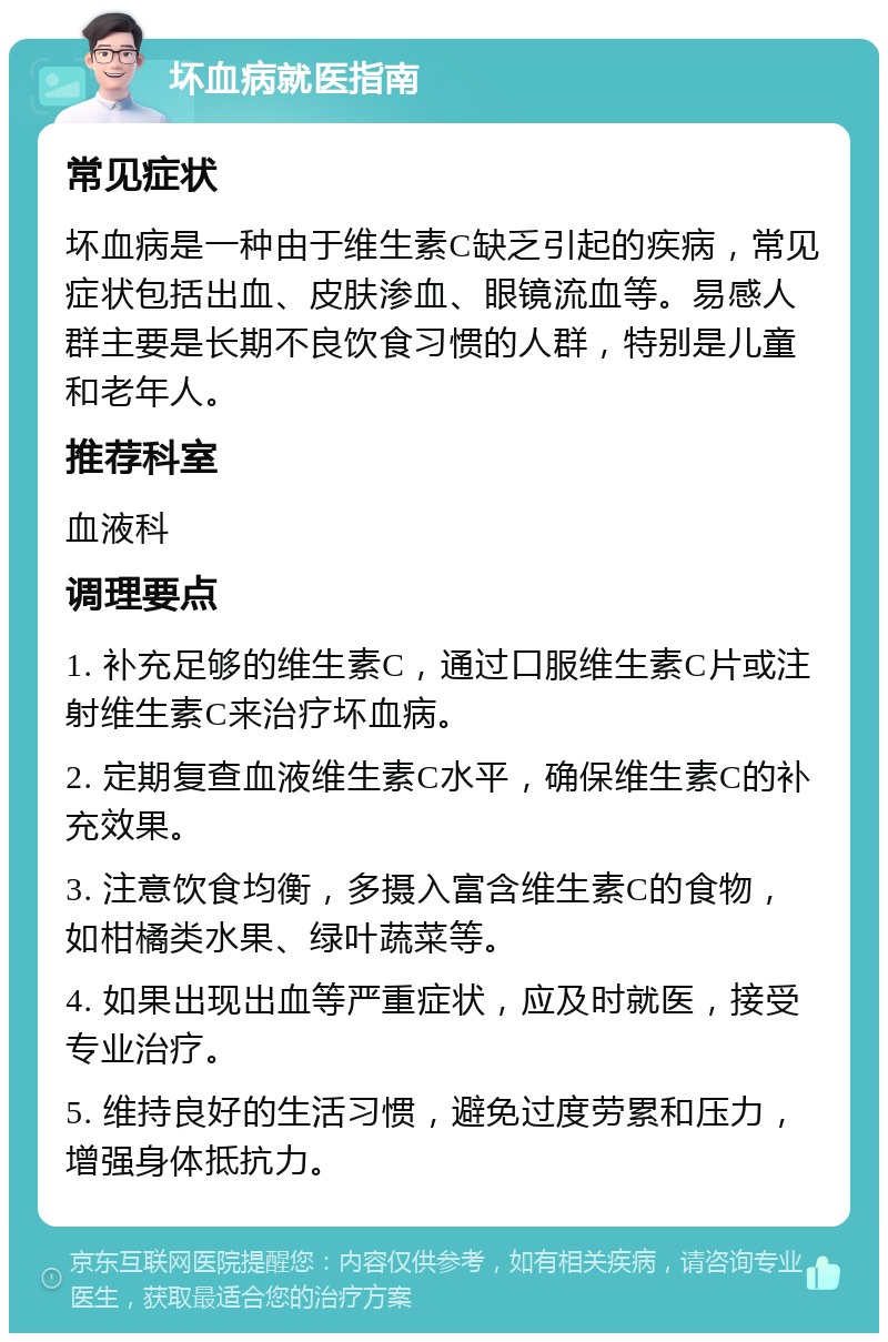 坏血病就医指南 常见症状 坏血病是一种由于维生素C缺乏引起的疾病，常见症状包括出血、皮肤渗血、眼镜流血等。易感人群主要是长期不良饮食习惯的人群，特别是儿童和老年人。 推荐科室 血液科 调理要点 1. 补充足够的维生素C，通过口服维生素C片或注射维生素C来治疗坏血病。 2. 定期复查血液维生素C水平，确保维生素C的补充效果。 3. 注意饮食均衡，多摄入富含维生素C的食物，如柑橘类水果、绿叶蔬菜等。 4. 如果出现出血等严重症状，应及时就医，接受专业治疗。 5. 维持良好的生活习惯，避免过度劳累和压力，增强身体抵抗力。