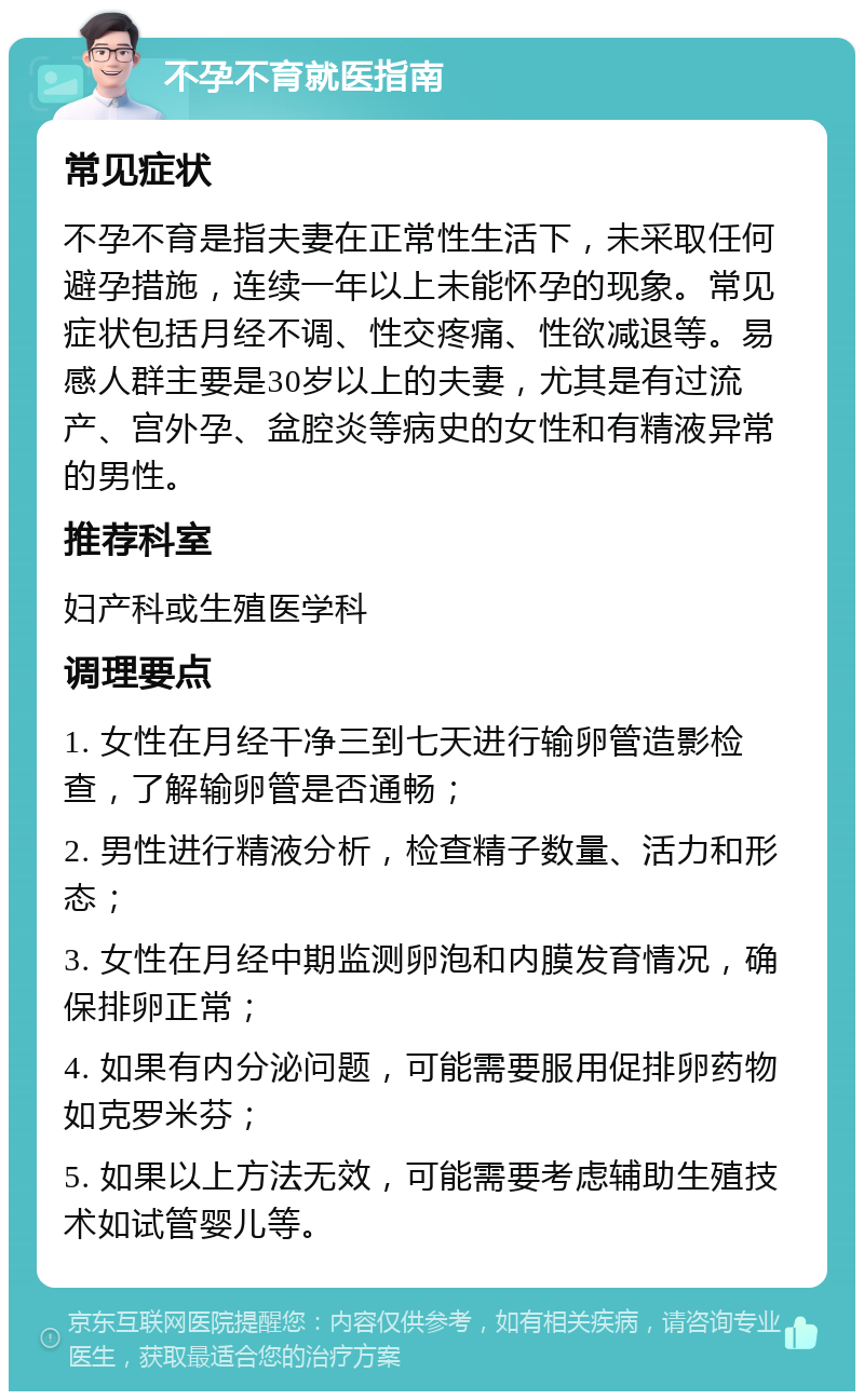 不孕不育就医指南 常见症状 不孕不育是指夫妻在正常性生活下，未采取任何避孕措施，连续一年以上未能怀孕的现象。常见症状包括月经不调、性交疼痛、性欲减退等。易感人群主要是30岁以上的夫妻，尤其是有过流产、宫外孕、盆腔炎等病史的女性和有精液异常的男性。 推荐科室 妇产科或生殖医学科 调理要点 1. 女性在月经干净三到七天进行输卵管造影检查，了解输卵管是否通畅； 2. 男性进行精液分析，检查精子数量、活力和形态； 3. 女性在月经中期监测卵泡和内膜发育情况，确保排卵正常； 4. 如果有内分泌问题，可能需要服用促排卵药物如克罗米芬； 5. 如果以上方法无效，可能需要考虑辅助生殖技术如试管婴儿等。