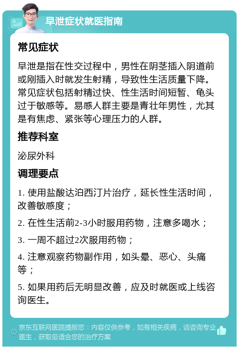 早泄症状就医指南 常见症状 早泄是指在性交过程中，男性在阴茎插入阴道前或刚插入时就发生射精，导致性生活质量下降。常见症状包括射精过快、性生活时间短暂、龟头过于敏感等。易感人群主要是青壮年男性，尤其是有焦虑、紧张等心理压力的人群。 推荐科室 泌尿外科 调理要点 1. 使用盐酸达泊西汀片治疗，延长性生活时间，改善敏感度； 2. 在性生活前2-3小时服用药物，注意多喝水； 3. 一周不超过2次服用药物； 4. 注意观察药物副作用，如头晕、恶心、头痛等； 5. 如果用药后无明显改善，应及时就医或上线咨询医生。