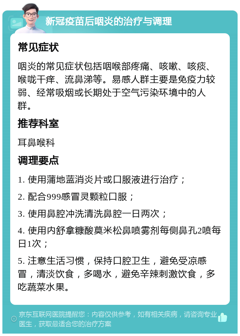 新冠疫苗后咽炎的治疗与调理 常见症状 咽炎的常见症状包括咽喉部疼痛、咳嗽、咳痰、喉咙干痒、流鼻涕等。易感人群主要是免疫力较弱、经常吸烟或长期处于空气污染环境中的人群。 推荐科室 耳鼻喉科 调理要点 1. 使用蒲地蓝消炎片或口服液进行治疗； 2. 配合999感冒灵颗粒口服； 3. 使用鼻腔冲洗清洗鼻腔一日两次； 4. 使用内舒拿糠酸莫米松鼻喷雾剂每侧鼻孔2喷每日1次； 5. 注意生活习惯，保持口腔卫生，避免受凉感冒，清淡饮食，多喝水，避免辛辣刺激饮食，多吃蔬菜水果。