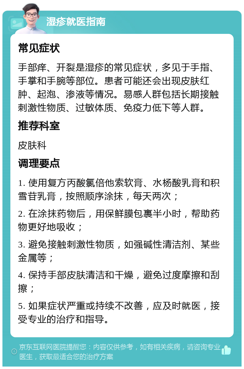 湿疹就医指南 常见症状 手部痒、开裂是湿疹的常见症状，多见于手指、手掌和手腕等部位。患者可能还会出现皮肤红肿、起泡、渗液等情况。易感人群包括长期接触刺激性物质、过敏体质、免疫力低下等人群。 推荐科室 皮肤科 调理要点 1. 使用复方丙酸氯倍他索软膏、水杨酸乳膏和积雪苷乳膏，按照顺序涂抹，每天两次； 2. 在涂抹药物后，用保鲜膜包裹半小时，帮助药物更好地吸收； 3. 避免接触刺激性物质，如强碱性清洁剂、某些金属等； 4. 保持手部皮肤清洁和干燥，避免过度摩擦和刮擦； 5. 如果症状严重或持续不改善，应及时就医，接受专业的治疗和指导。