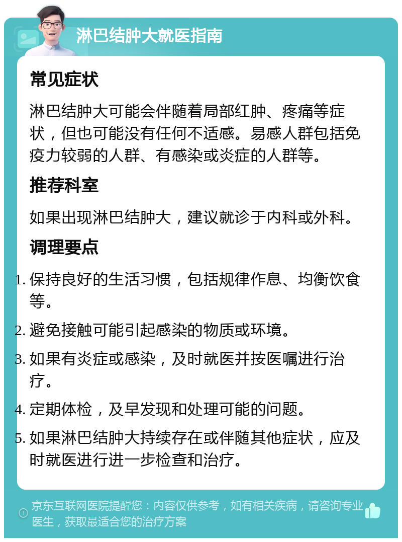 淋巴结肿大就医指南 常见症状 淋巴结肿大可能会伴随着局部红肿、疼痛等症状，但也可能没有任何不适感。易感人群包括免疫力较弱的人群、有感染或炎症的人群等。 推荐科室 如果出现淋巴结肿大，建议就诊于内科或外科。 调理要点 保持良好的生活习惯，包括规律作息、均衡饮食等。 避免接触可能引起感染的物质或环境。 如果有炎症或感染，及时就医并按医嘱进行治疗。 定期体检，及早发现和处理可能的问题。 如果淋巴结肿大持续存在或伴随其他症状，应及时就医进行进一步检查和治疗。