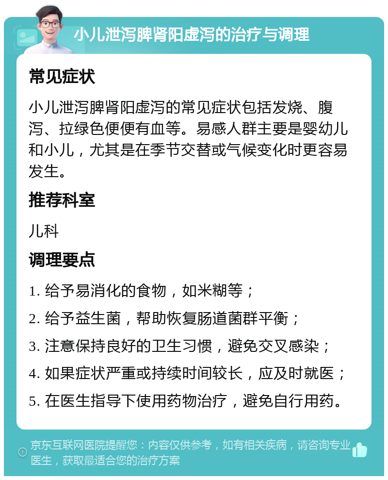 小儿泄泻脾肾阳虚泻的治疗与调理 常见症状 小儿泄泻脾肾阳虚泻的常见症状包括发烧、腹泻、拉绿色便便有血等。易感人群主要是婴幼儿和小儿，尤其是在季节交替或气候变化时更容易发生。 推荐科室 儿科 调理要点 1. 给予易消化的食物，如米糊等； 2. 给予益生菌，帮助恢复肠道菌群平衡； 3. 注意保持良好的卫生习惯，避免交叉感染； 4. 如果症状严重或持续时间较长，应及时就医； 5. 在医生指导下使用药物治疗，避免自行用药。