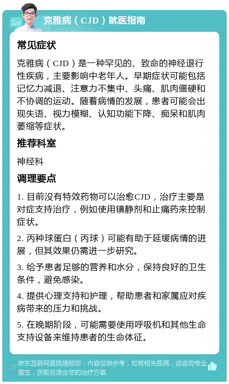 克雅病（CJD）就医指南 常见症状 克雅病（CJD）是一种罕见的、致命的神经退行性疾病，主要影响中老年人。早期症状可能包括记忆力减退、注意力不集中、头痛、肌肉僵硬和不协调的运动。随着病情的发展，患者可能会出现失语、视力模糊、认知功能下降、痴呆和肌肉萎缩等症状。 推荐科室 神经科 调理要点 1. 目前没有特效药物可以治愈CJD，治疗主要是对症支持治疗，例如使用镇静剂和止痛药来控制症状。 2. 丙种球蛋白（丙球）可能有助于延缓病情的进展，但其效果仍需进一步研究。 3. 给予患者足够的营养和水分，保持良好的卫生条件，避免感染。 4. 提供心理支持和护理，帮助患者和家属应对疾病带来的压力和挑战。 5. 在晚期阶段，可能需要使用呼吸机和其他生命支持设备来维持患者的生命体征。