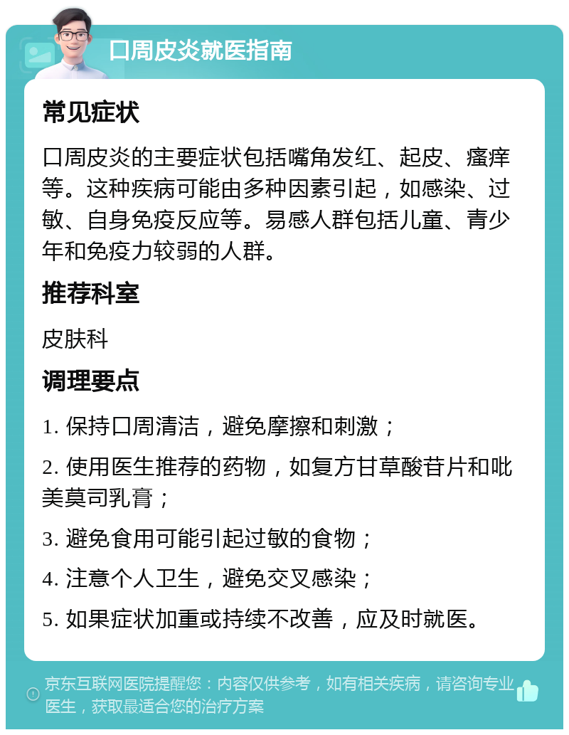 口周皮炎就医指南 常见症状 口周皮炎的主要症状包括嘴角发红、起皮、瘙痒等。这种疾病可能由多种因素引起，如感染、过敏、自身免疫反应等。易感人群包括儿童、青少年和免疫力较弱的人群。 推荐科室 皮肤科 调理要点 1. 保持口周清洁，避免摩擦和刺激； 2. 使用医生推荐的药物，如复方甘草酸苷片和吡美莫司乳膏； 3. 避免食用可能引起过敏的食物； 4. 注意个人卫生，避免交叉感染； 5. 如果症状加重或持续不改善，应及时就医。