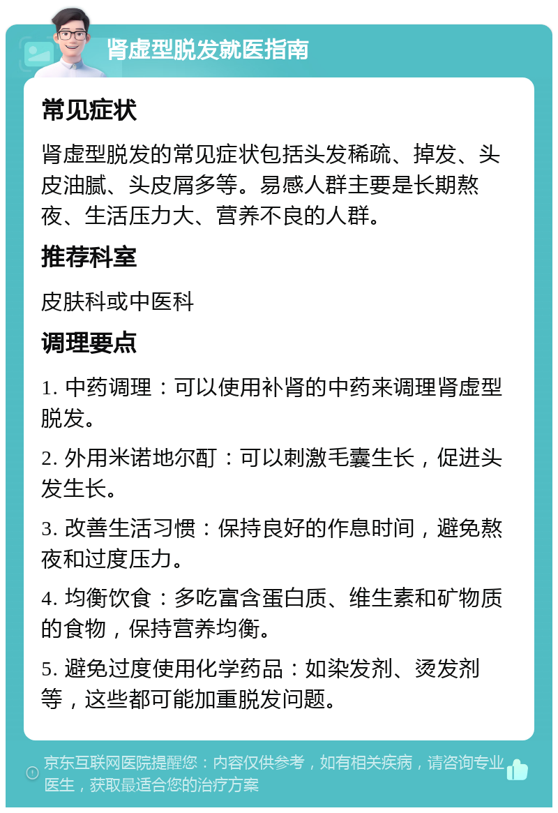 肾虚型脱发就医指南 常见症状 肾虚型脱发的常见症状包括头发稀疏、掉发、头皮油腻、头皮屑多等。易感人群主要是长期熬夜、生活压力大、营养不良的人群。 推荐科室 皮肤科或中医科 调理要点 1. 中药调理：可以使用补肾的中药来调理肾虚型脱发。 2. 外用米诺地尔酊：可以刺激毛囊生长，促进头发生长。 3. 改善生活习惯：保持良好的作息时间，避免熬夜和过度压力。 4. 均衡饮食：多吃富含蛋白质、维生素和矿物质的食物，保持营养均衡。 5. 避免过度使用化学药品：如染发剂、烫发剂等，这些都可能加重脱发问题。