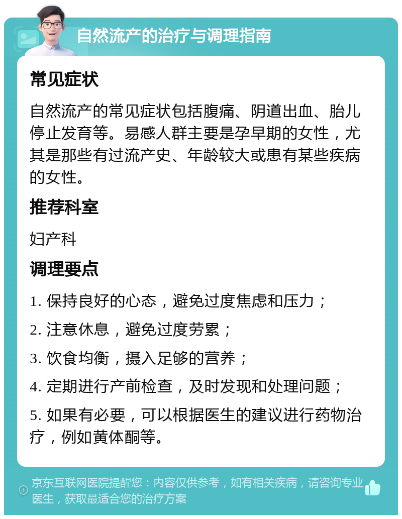 自然流产的治疗与调理指南 常见症状 自然流产的常见症状包括腹痛、阴道出血、胎儿停止发育等。易感人群主要是孕早期的女性，尤其是那些有过流产史、年龄较大或患有某些疾病的女性。 推荐科室 妇产科 调理要点 1. 保持良好的心态，避免过度焦虑和压力； 2. 注意休息，避免过度劳累； 3. 饮食均衡，摄入足够的营养； 4. 定期进行产前检查，及时发现和处理问题； 5. 如果有必要，可以根据医生的建议进行药物治疗，例如黄体酮等。