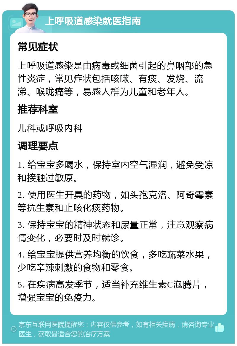 上呼吸道感染就医指南 常见症状 上呼吸道感染是由病毒或细菌引起的鼻咽部的急性炎症，常见症状包括咳嗽、有痰、发烧、流涕、喉咙痛等，易感人群为儿童和老年人。 推荐科室 儿科或呼吸内科 调理要点 1. 给宝宝多喝水，保持室内空气湿润，避免受凉和接触过敏原。 2. 使用医生开具的药物，如头孢克洛、阿奇霉素等抗生素和止咳化痰药物。 3. 保持宝宝的精神状态和尿量正常，注意观察病情变化，必要时及时就诊。 4. 给宝宝提供营养均衡的饮食，多吃蔬菜水果，少吃辛辣刺激的食物和零食。 5. 在疾病高发季节，适当补充维生素C泡腾片，增强宝宝的免疫力。