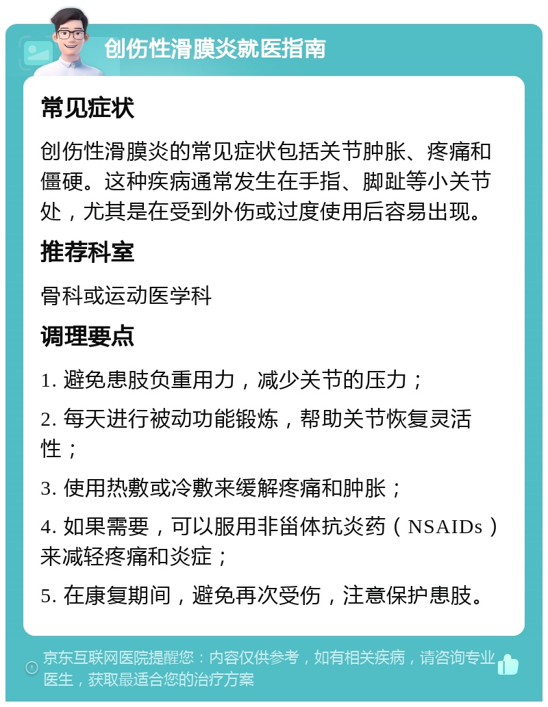 创伤性滑膜炎就医指南 常见症状 创伤性滑膜炎的常见症状包括关节肿胀、疼痛和僵硬。这种疾病通常发生在手指、脚趾等小关节处，尤其是在受到外伤或过度使用后容易出现。 推荐科室 骨科或运动医学科 调理要点 1. 避免患肢负重用力，减少关节的压力； 2. 每天进行被动功能锻炼，帮助关节恢复灵活性； 3. 使用热敷或冷敷来缓解疼痛和肿胀； 4. 如果需要，可以服用非甾体抗炎药（NSAIDs）来减轻疼痛和炎症； 5. 在康复期间，避免再次受伤，注意保护患肢。