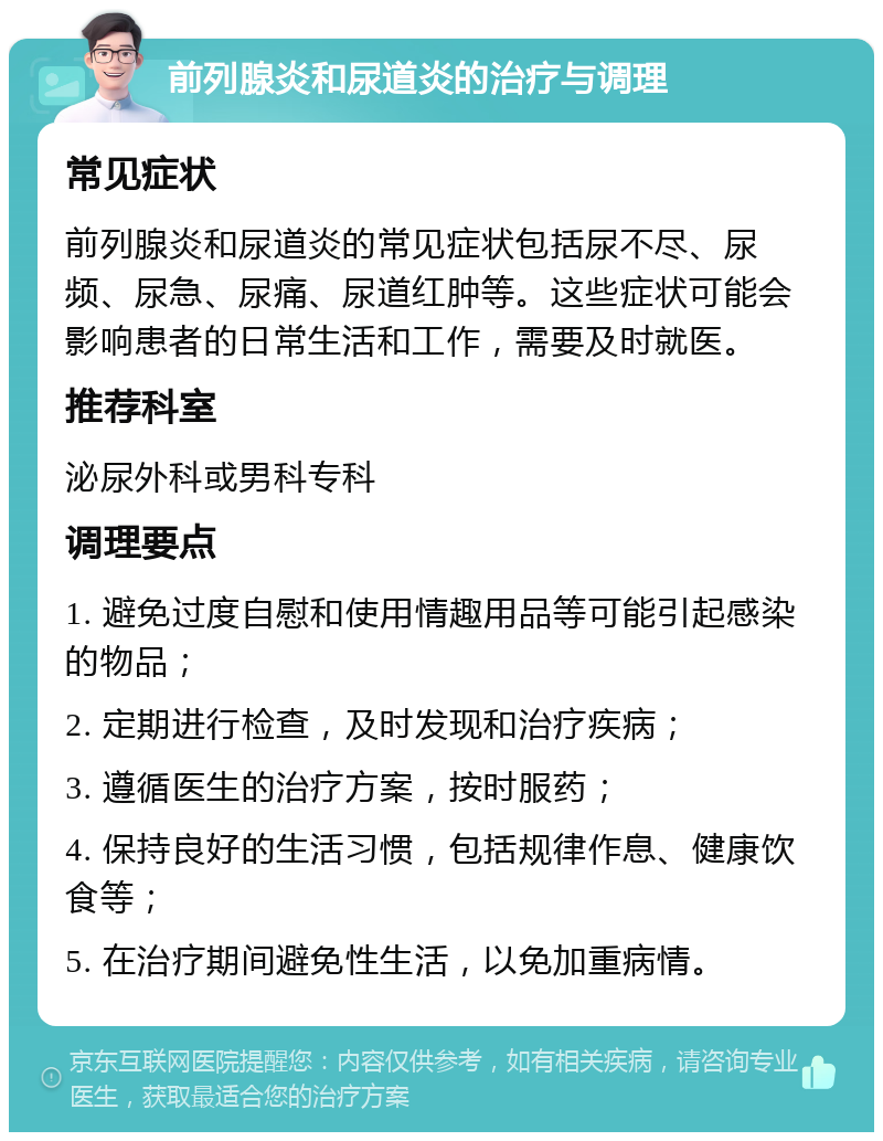 前列腺炎和尿道炎的治疗与调理 常见症状 前列腺炎和尿道炎的常见症状包括尿不尽、尿频、尿急、尿痛、尿道红肿等。这些症状可能会影响患者的日常生活和工作，需要及时就医。 推荐科室 泌尿外科或男科专科 调理要点 1. 避免过度自慰和使用情趣用品等可能引起感染的物品； 2. 定期进行检查，及时发现和治疗疾病； 3. 遵循医生的治疗方案，按时服药； 4. 保持良好的生活习惯，包括规律作息、健康饮食等； 5. 在治疗期间避免性生活，以免加重病情。