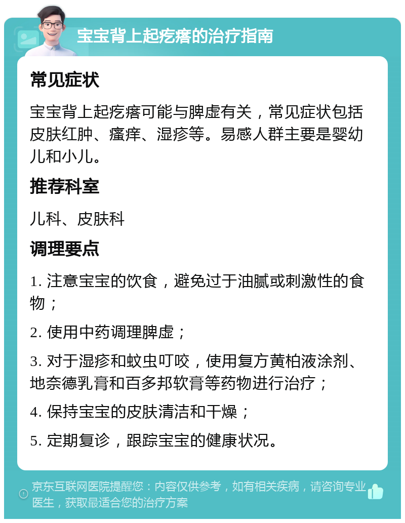 宝宝背上起疙瘩的治疗指南 常见症状 宝宝背上起疙瘩可能与脾虚有关，常见症状包括皮肤红肿、瘙痒、湿疹等。易感人群主要是婴幼儿和小儿。 推荐科室 儿科、皮肤科 调理要点 1. 注意宝宝的饮食，避免过于油腻或刺激性的食物； 2. 使用中药调理脾虚； 3. 对于湿疹和蚊虫叮咬，使用复方黄柏液涂剂、地奈德乳膏和百多邦软膏等药物进行治疗； 4. 保持宝宝的皮肤清洁和干燥； 5. 定期复诊，跟踪宝宝的健康状况。