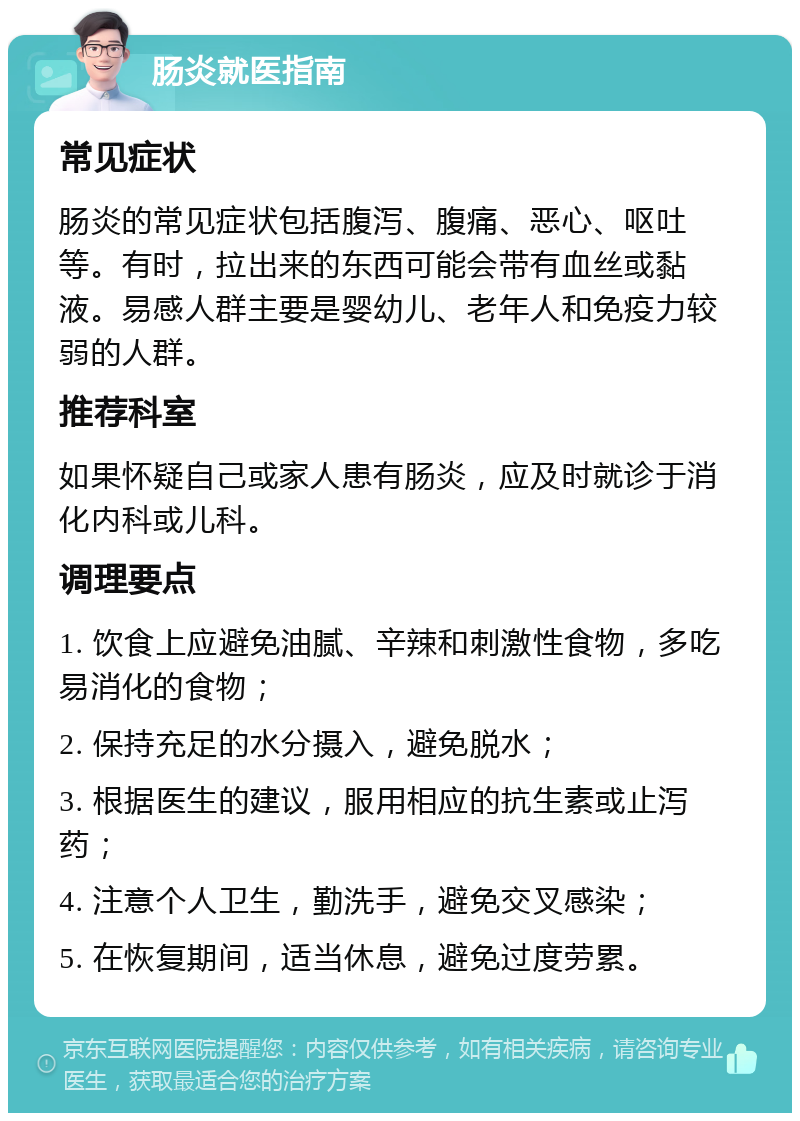 肠炎就医指南 常见症状 肠炎的常见症状包括腹泻、腹痛、恶心、呕吐等。有时，拉出来的东西可能会带有血丝或黏液。易感人群主要是婴幼儿、老年人和免疫力较弱的人群。 推荐科室 如果怀疑自己或家人患有肠炎，应及时就诊于消化内科或儿科。 调理要点 1. 饮食上应避免油腻、辛辣和刺激性食物，多吃易消化的食物； 2. 保持充足的水分摄入，避免脱水； 3. 根据医生的建议，服用相应的抗生素或止泻药； 4. 注意个人卫生，勤洗手，避免交叉感染； 5. 在恢复期间，适当休息，避免过度劳累。