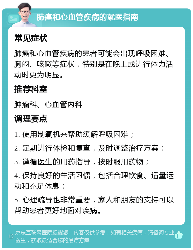 肺癌和心血管疾病的就医指南 常见症状 肺癌和心血管疾病的患者可能会出现呼吸困难、胸闷、咳嗽等症状，特别是在晚上或进行体力活动时更为明显。 推荐科室 肿瘤科、心血管内科 调理要点 1. 使用制氧机来帮助缓解呼吸困难； 2. 定期进行体检和复查，及时调整治疗方案； 3. 遵循医生的用药指导，按时服用药物； 4. 保持良好的生活习惯，包括合理饮食、适量运动和充足休息； 5. 心理疏导也非常重要，家人和朋友的支持可以帮助患者更好地面对疾病。