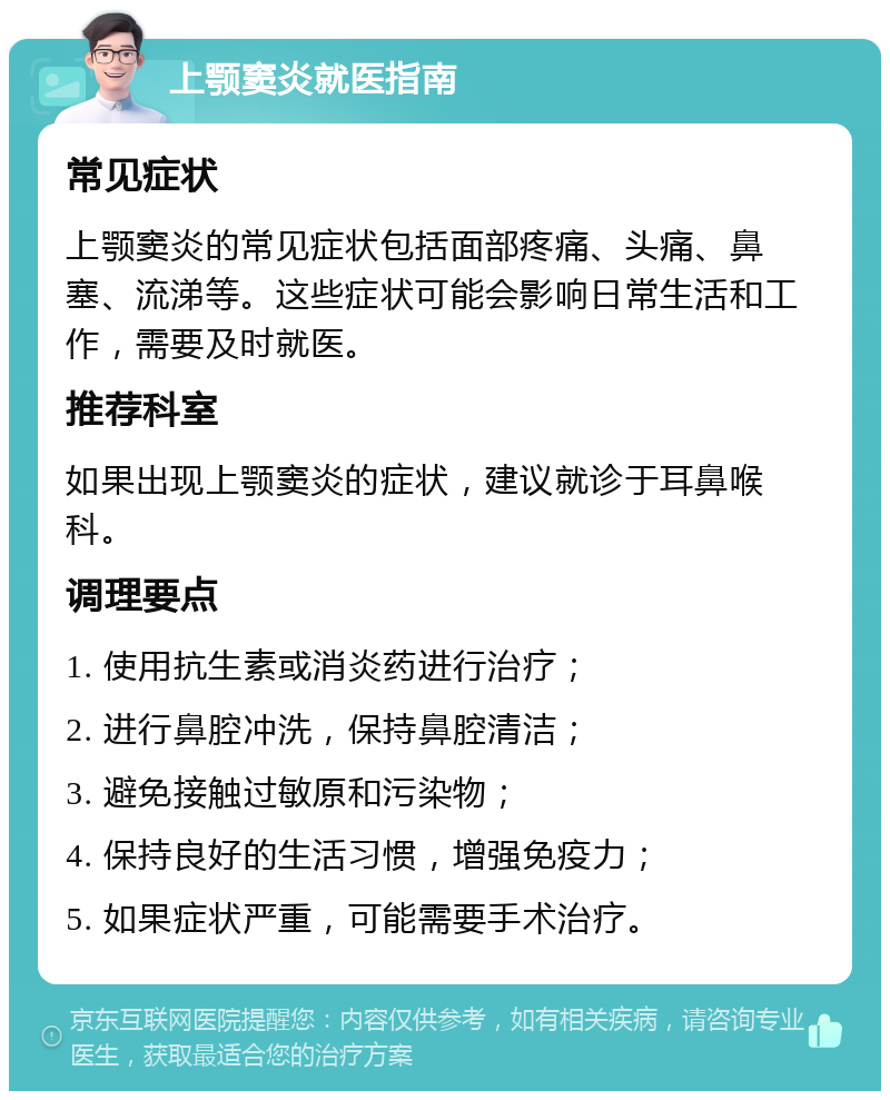 上颚窦炎就医指南 常见症状 上颚窦炎的常见症状包括面部疼痛、头痛、鼻塞、流涕等。这些症状可能会影响日常生活和工作，需要及时就医。 推荐科室 如果出现上颚窦炎的症状，建议就诊于耳鼻喉科。 调理要点 1. 使用抗生素或消炎药进行治疗； 2. 进行鼻腔冲洗，保持鼻腔清洁； 3. 避免接触过敏原和污染物； 4. 保持良好的生活习惯，增强免疫力； 5. 如果症状严重，可能需要手术治疗。