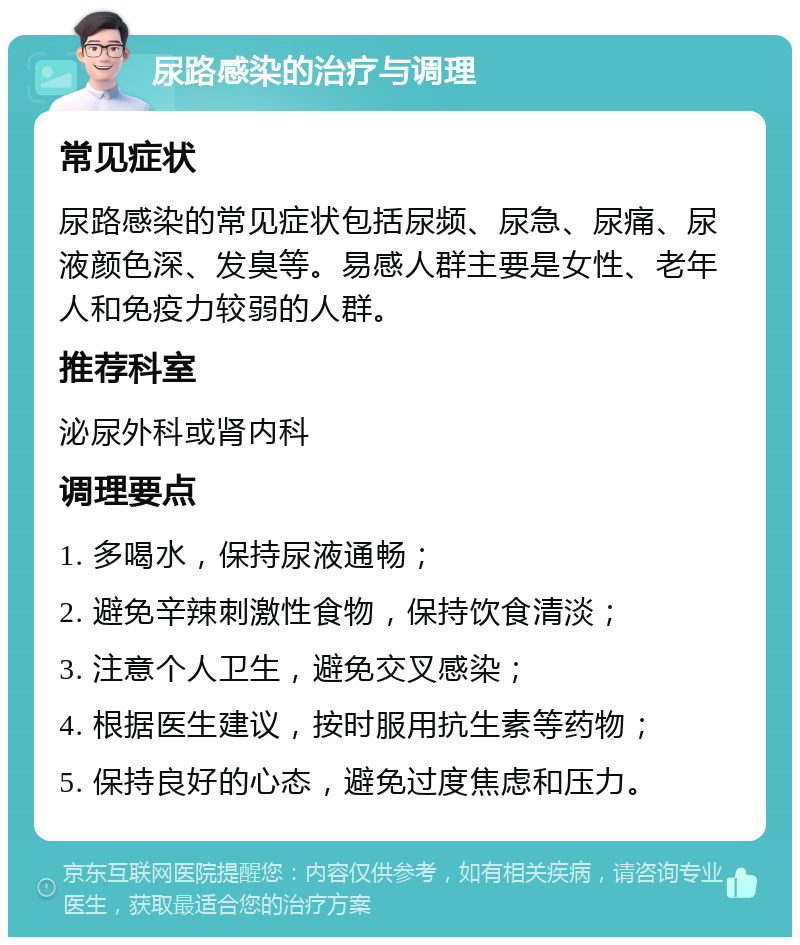 尿路感染的治疗与调理 常见症状 尿路感染的常见症状包括尿频、尿急、尿痛、尿液颜色深、发臭等。易感人群主要是女性、老年人和免疫力较弱的人群。 推荐科室 泌尿外科或肾内科 调理要点 1. 多喝水，保持尿液通畅； 2. 避免辛辣刺激性食物，保持饮食清淡； 3. 注意个人卫生，避免交叉感染； 4. 根据医生建议，按时服用抗生素等药物； 5. 保持良好的心态，避免过度焦虑和压力。