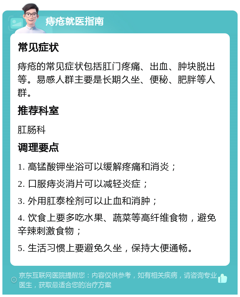 痔疮就医指南 常见症状 痔疮的常见症状包括肛门疼痛、出血、肿块脱出等。易感人群主要是长期久坐、便秘、肥胖等人群。 推荐科室 肛肠科 调理要点 1. 高锰酸钾坐浴可以缓解疼痛和消炎； 2. 口服痔炎消片可以减轻炎症； 3. 外用肛泰栓剂可以止血和消肿； 4. 饮食上要多吃水果、蔬菜等高纤维食物，避免辛辣刺激食物； 5. 生活习惯上要避免久坐，保持大便通畅。