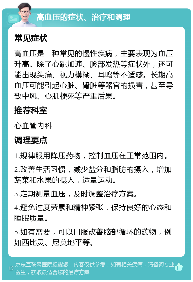 高血压的症状、治疗和调理 常见症状 高血压是一种常见的慢性疾病，主要表现为血压升高。除了心跳加速、脸部发热等症状外，还可能出现头痛、视力模糊、耳鸣等不适感。长期高血压可能引起心脏、肾脏等器官的损害，甚至导致中风、心肌梗死等严重后果。 推荐科室 心血管内科 调理要点 1.规律服用降压药物，控制血压在正常范围内。 2.改善生活习惯，减少盐分和脂肪的摄入，增加蔬菜和水果的摄入，适量运动。 3.定期测量血压，及时调整治疗方案。 4.避免过度劳累和精神紧张，保持良好的心态和睡眠质量。 5.如有需要，可以口服改善脑部循环的药物，例如西比灵、尼莫地平等。