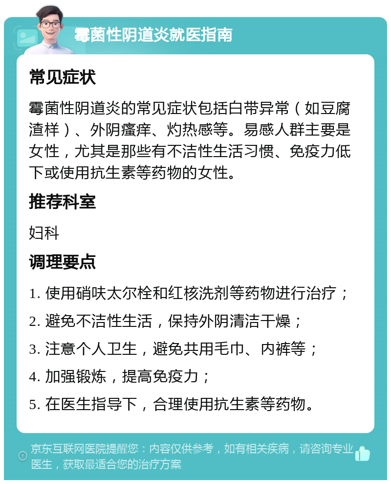 霉菌性阴道炎就医指南 常见症状 霉菌性阴道炎的常见症状包括白带异常（如豆腐渣样）、外阴瘙痒、灼热感等。易感人群主要是女性，尤其是那些有不洁性生活习惯、免疫力低下或使用抗生素等药物的女性。 推荐科室 妇科 调理要点 1. 使用硝呋太尔栓和红核洗剂等药物进行治疗； 2. 避免不洁性生活，保持外阴清洁干燥； 3. 注意个人卫生，避免共用毛巾、内裤等； 4. 加强锻炼，提高免疫力； 5. 在医生指导下，合理使用抗生素等药物。