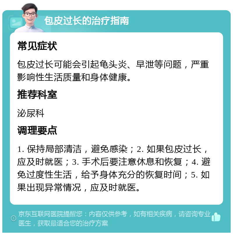 包皮过长的治疗指南 常见症状 包皮过长可能会引起龟头炎、早泄等问题，严重影响性生活质量和身体健康。 推荐科室 泌尿科 调理要点 1. 保持局部清洁，避免感染；2. 如果包皮过长，应及时就医；3. 手术后要注意休息和恢复；4. 避免过度性生活，给予身体充分的恢复时间；5. 如果出现异常情况，应及时就医。