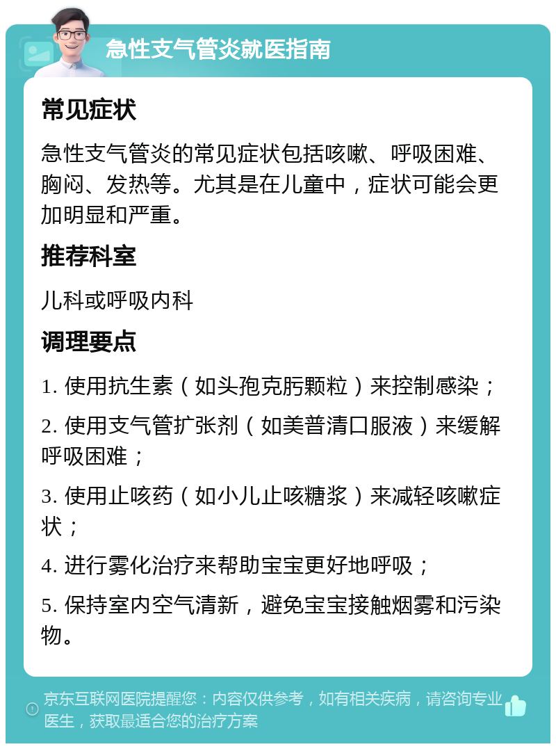 急性支气管炎就医指南 常见症状 急性支气管炎的常见症状包括咳嗽、呼吸困难、胸闷、发热等。尤其是在儿童中，症状可能会更加明显和严重。 推荐科室 儿科或呼吸内科 调理要点 1. 使用抗生素（如头孢克肟颗粒）来控制感染； 2. 使用支气管扩张剂（如美普清口服液）来缓解呼吸困难； 3. 使用止咳药（如小儿止咳糖浆）来减轻咳嗽症状； 4. 进行雾化治疗来帮助宝宝更好地呼吸； 5. 保持室内空气清新，避免宝宝接触烟雾和污染物。