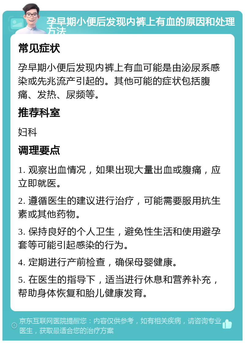 孕早期小便后发现内裤上有血的原因和处理方法 常见症状 孕早期小便后发现内裤上有血可能是由泌尿系感染或先兆流产引起的。其他可能的症状包括腹痛、发热、尿频等。 推荐科室 妇科 调理要点 1. 观察出血情况，如果出现大量出血或腹痛，应立即就医。 2. 遵循医生的建议进行治疗，可能需要服用抗生素或其他药物。 3. 保持良好的个人卫生，避免性生活和使用避孕套等可能引起感染的行为。 4. 定期进行产前检查，确保母婴健康。 5. 在医生的指导下，适当进行休息和营养补充，帮助身体恢复和胎儿健康发育。