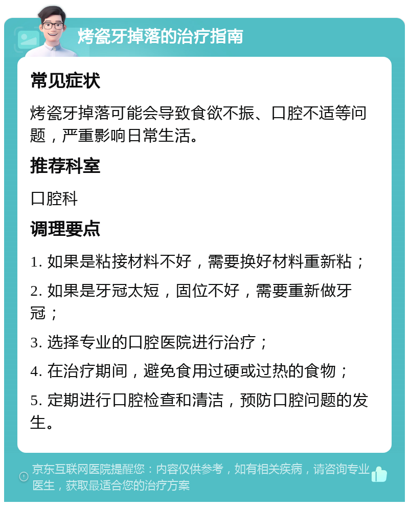 烤瓷牙掉落的治疗指南 常见症状 烤瓷牙掉落可能会导致食欲不振、口腔不适等问题，严重影响日常生活。 推荐科室 口腔科 调理要点 1. 如果是粘接材料不好，需要换好材料重新粘； 2. 如果是牙冠太短，固位不好，需要重新做牙冠； 3. 选择专业的口腔医院进行治疗； 4. 在治疗期间，避免食用过硬或过热的食物； 5. 定期进行口腔检查和清洁，预防口腔问题的发生。