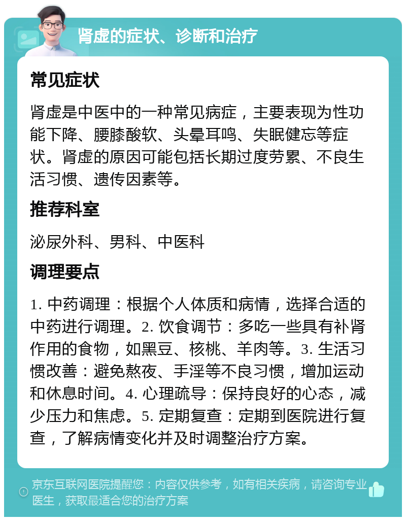 肾虚的症状、诊断和治疗 常见症状 肾虚是中医中的一种常见病症，主要表现为性功能下降、腰膝酸软、头晕耳鸣、失眠健忘等症状。肾虚的原因可能包括长期过度劳累、不良生活习惯、遗传因素等。 推荐科室 泌尿外科、男科、中医科 调理要点 1. 中药调理：根据个人体质和病情，选择合适的中药进行调理。2. 饮食调节：多吃一些具有补肾作用的食物，如黑豆、核桃、羊肉等。3. 生活习惯改善：避免熬夜、手淫等不良习惯，增加运动和休息时间。4. 心理疏导：保持良好的心态，减少压力和焦虑。5. 定期复查：定期到医院进行复查，了解病情变化并及时调整治疗方案。