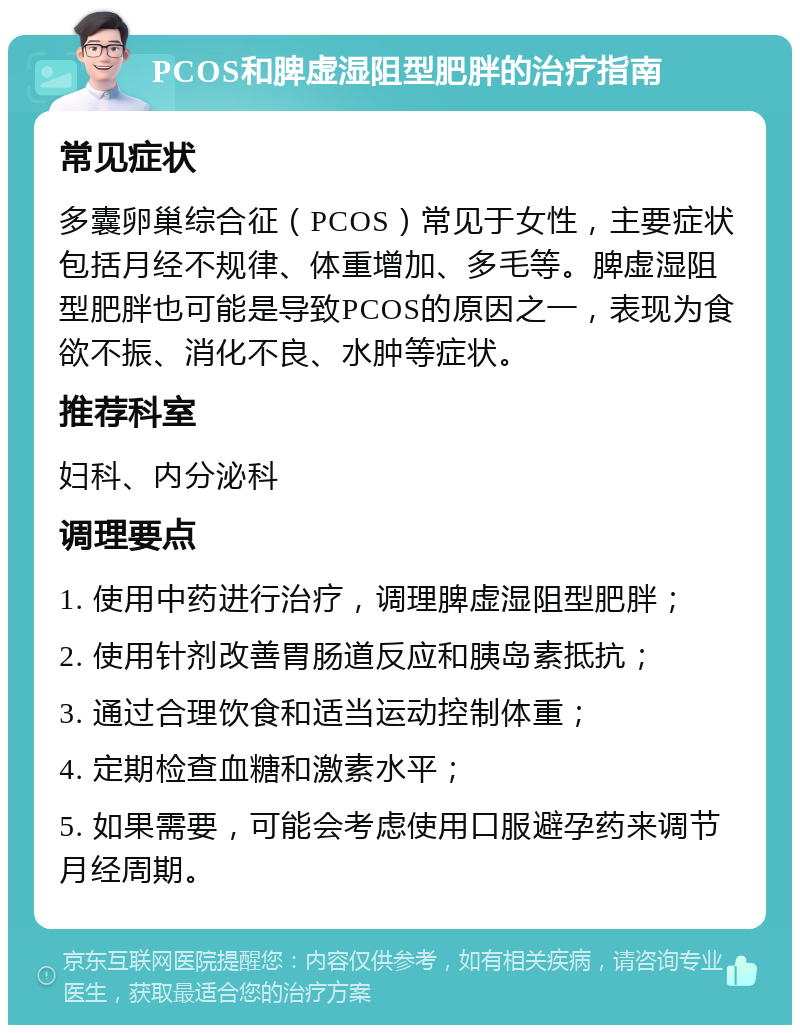 PCOS和脾虚湿阻型肥胖的治疗指南 常见症状 多囊卵巢综合征（PCOS）常见于女性，主要症状包括月经不规律、体重增加、多毛等。脾虚湿阻型肥胖也可能是导致PCOS的原因之一，表现为食欲不振、消化不良、水肿等症状。 推荐科室 妇科、内分泌科 调理要点 1. 使用中药进行治疗，调理脾虚湿阻型肥胖； 2. 使用针剂改善胃肠道反应和胰岛素抵抗； 3. 通过合理饮食和适当运动控制体重； 4. 定期检查血糖和激素水平； 5. 如果需要，可能会考虑使用口服避孕药来调节月经周期。